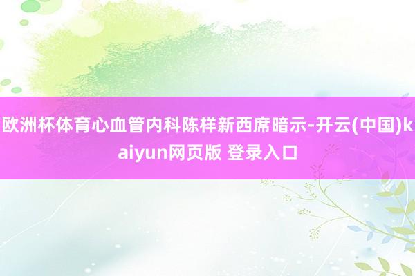 欧洲杯体育心血管内科陈样新西席暗示-开云(中国)kaiyun网页版 登录入口