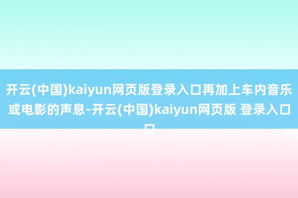 开云(中国)kaiyun网页版登录入口再加上车内音乐或电影的声息-开云(中国)kaiyun网页版 登录入口