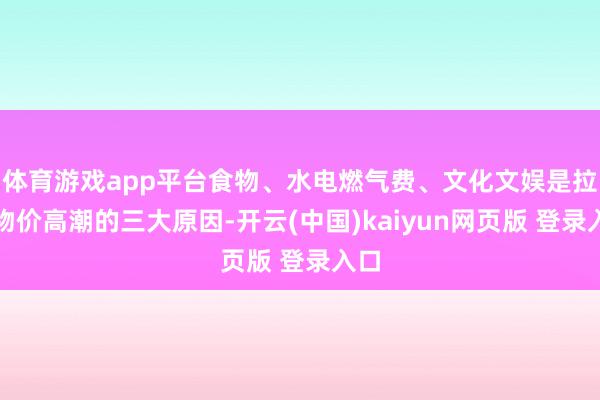 体育游戏app平台食物、水电燃气费、文化文娱是拉动物价高潮的三大原因-开云(中国)kaiyun网页版 登录入口