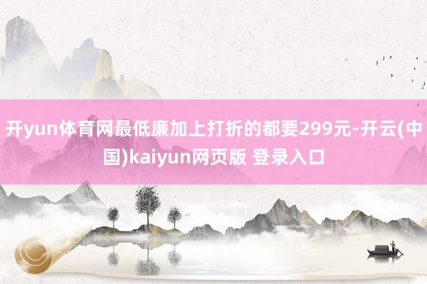 开yun体育网最低廉加上打折的都要299元-开云(中国)kaiyun网页版 登录入口