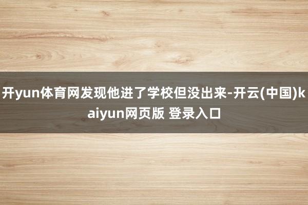 开yun体育网发现他进了学校但没出来-开云(中国)kaiyun网页版 登录入口