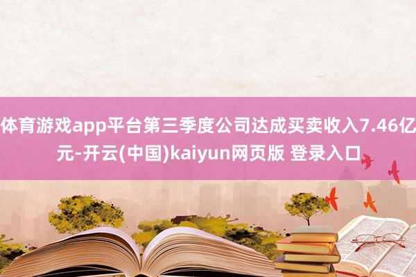 体育游戏app平台第三季度公司达成买卖收入7.46亿元-开云(中国)kaiyun网页版 登录入口