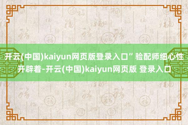 开云(中国)kaiyun网页版登录入口”验配师细心性开辟着-开云(中国)kaiyun网页版 登录入口