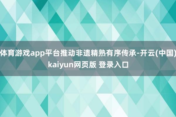 体育游戏app平台推动非遗精熟有序传承-开云(中国)kaiyun网页版 登录入口