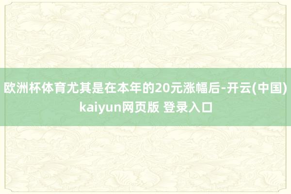 欧洲杯体育尤其是在本年的20元涨幅后-开云(中国)kaiyun网页版 登录入口