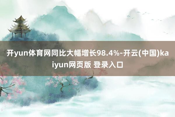 开yun体育网同比大幅增长98.4%-开云(中国)kaiyun网页版 登录入口