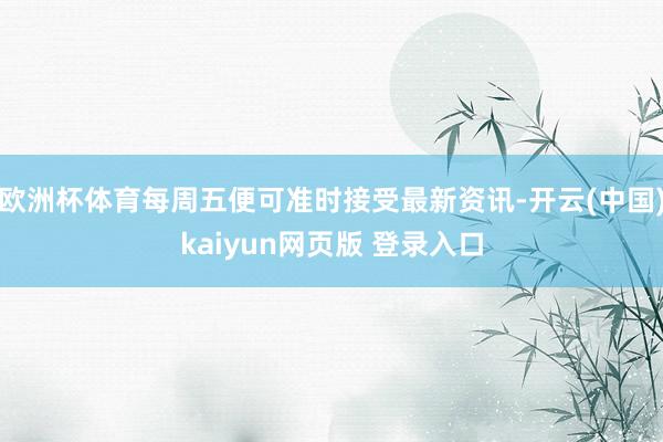欧洲杯体育每周五便可准时接受最新资讯-开云(中国)kaiyun网页版 登录入口