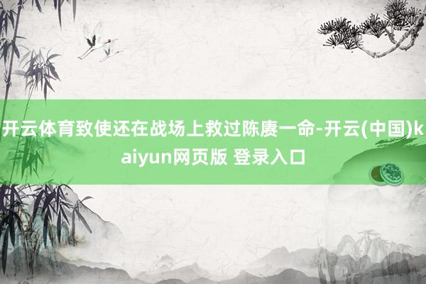 开云体育致使还在战场上救过陈赓一命-开云(中国)kaiyun网页版 登录入口