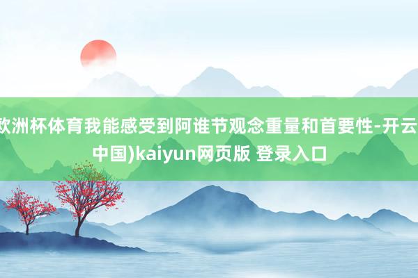 欧洲杯体育我能感受到阿谁节观念重量和首要性-开云(中国)kaiyun网页版 登录入口