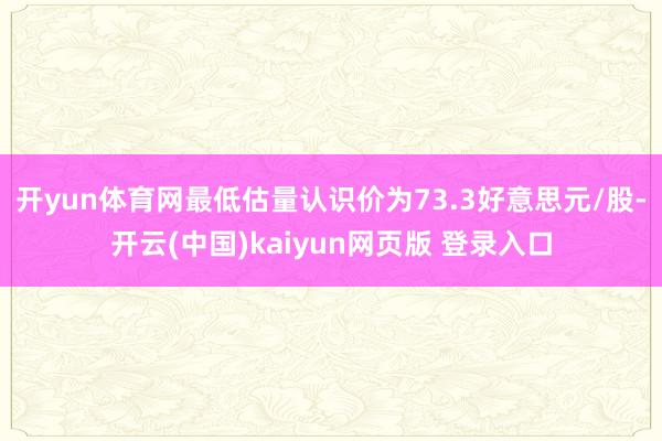 开yun体育网最低估量认识价为73.3好意思元/股-开云(中国)kaiyun网页版 登录入口
