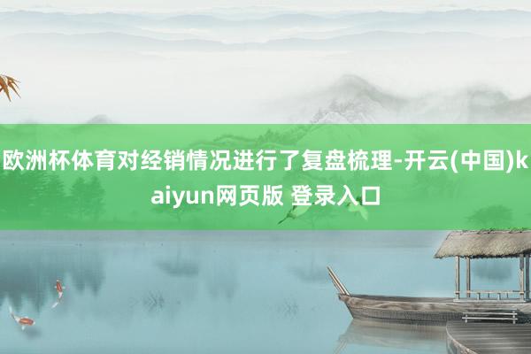欧洲杯体育对经销情况进行了复盘梳理-开云(中国)kaiyun网页版 登录入口