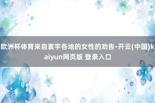 欧洲杯体育来自寰宇各地的女性的劝告-开云(中国)kaiyun网页版 登录入口