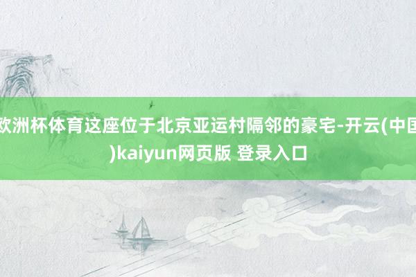 欧洲杯体育这座位于北京亚运村隔邻的豪宅-开云(中国)kaiyun网页版 登录入口