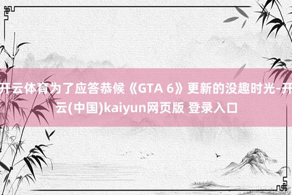 开云体育为了应答恭候《GTA 6》更新的没趣时光-开云(中国)kaiyun网页版 登录入口