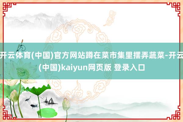 开云体育(中国)官方网站蹲在菜市集里摆弄蔬菜-开云(中国)kaiyun网页版 登录入口