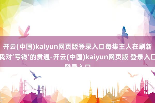 开云(中国)kaiyun网页版登录入口每集王人在刷新我对‘亏钱’的贯通-开云(中国)kaiyun网页版 登录入口