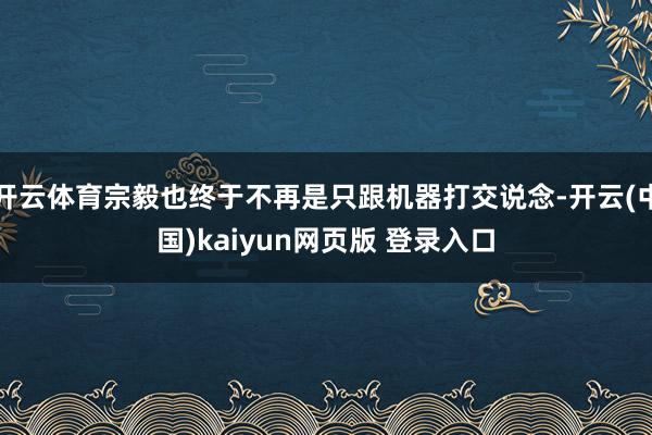 开云体育宗毅也终于不再是只跟机器打交说念-开云(中国)kaiyun网页版 登录入口