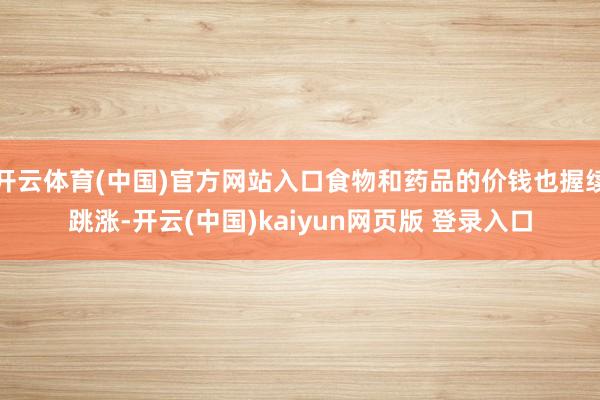 开云体育(中国)官方网站入口食物和药品的价钱也握续跳涨-开云(中国)kaiyun网页版 登录入口