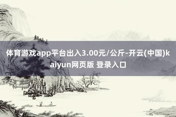 体育游戏app平台出入3.00元/公斤-开云(中国)kaiyun网页版 登录入口