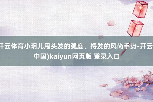 开云体育小玥儿甩头发的弧度、捋发的风尚手势-开云(中国)kaiyun网页版 登录入口