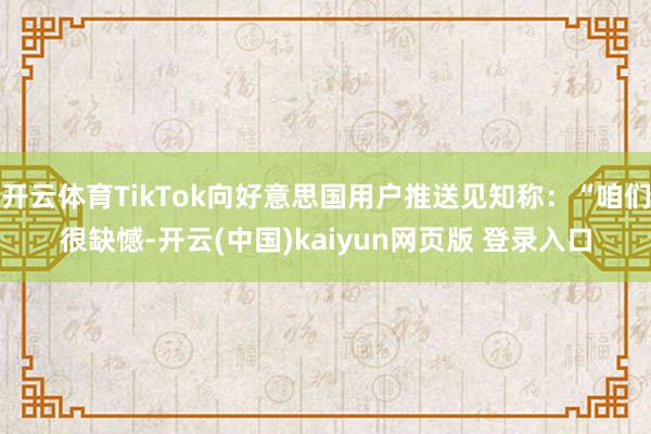开云体育TikTok向好意思国用户推送见知称:“咱们很缺憾-开云(中国)kaiyun网页版 登录入口