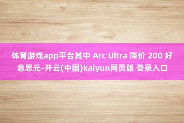 体育游戏app平台其中 Arc Ultra 降价 200 好意思元-开云(中国)kaiyun网页版 登录入口