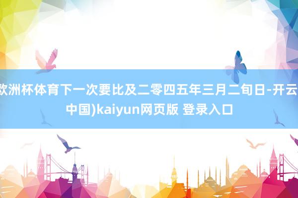 欧洲杯体育下一次要比及二零四五年三月二旬日-开云(中国)kaiyun网页版 登录入口