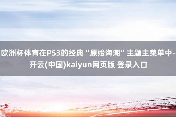 欧洲杯体育在PS3的经典“原始海潮”主题主菜单中-开云(中国)kaiyun网页版 登录入口