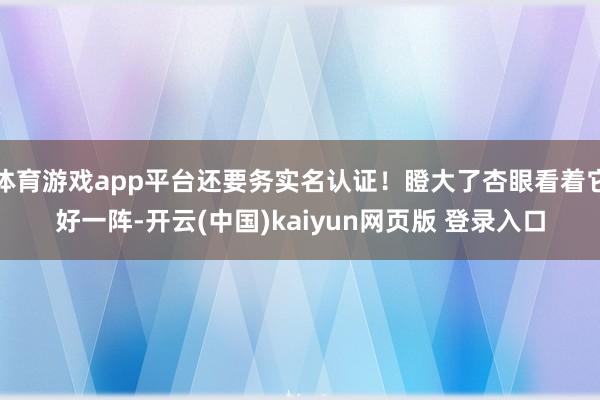体育游戏app平台还要务实名认证！瞪大了杏眼看着它好一阵-开云(中国)kaiyun网页版 登录入口
