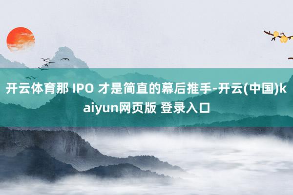 开云体育那 IPO 才是简直的幕后推手-开云(中国)kaiyun网页版 登录入口