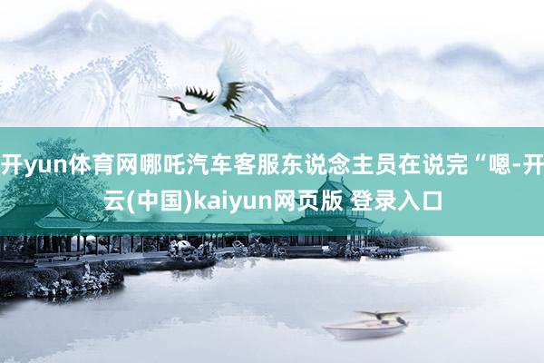 开yun体育网哪吒汽车客服东说念主员在说完“嗯-开云(中国)kaiyun网页版 登录入口
