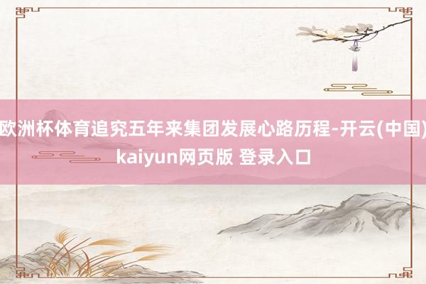 欧洲杯体育追究五年来集团发展心路历程-开云(中国)kaiyun网页版 登录入口
