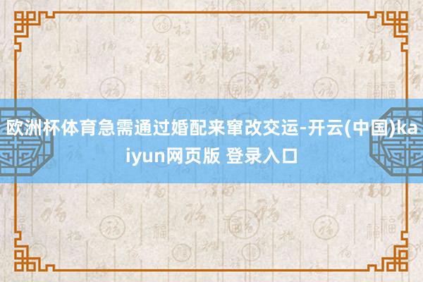 欧洲杯体育急需通过婚配来窜改交运-开云(中国)kaiyun网页版 登录入口