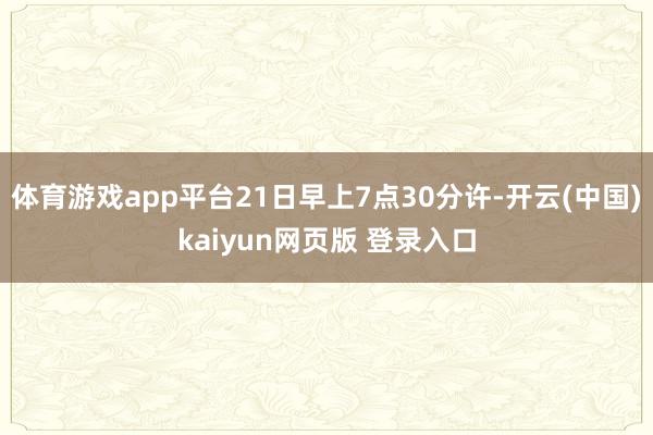 体育游戏app平台21日早上7点30分许-开云(中国)kaiyun网页版 登录入口