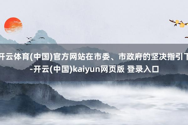 开云体育(中国)官方网站在市委、市政府的坚决指引下-开云(中国)kaiyun网页版 登录入口