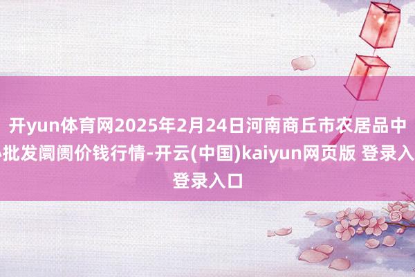 开yun体育网2025年2月24日河南商丘市农居品中心批发阛阓价钱行情-开云(中国)kaiyun网页版 登录入口