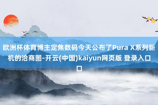欧洲杯体育博主定焦数码今天公布了Pura X系列新机的洽商图-开云(中国)kaiyun网页版 登录入口