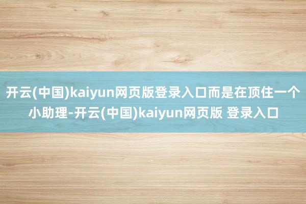 开云(中国)kaiyun网页版登录入口而是在顶住一个小助理-开云(中国)kaiyun网页版 登录入口
