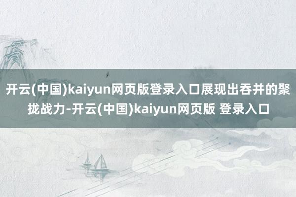 开云(中国)kaiyun网页版登录入口展现出吞并的聚拢战力-开云(中国)kaiyun网页版 登录入口