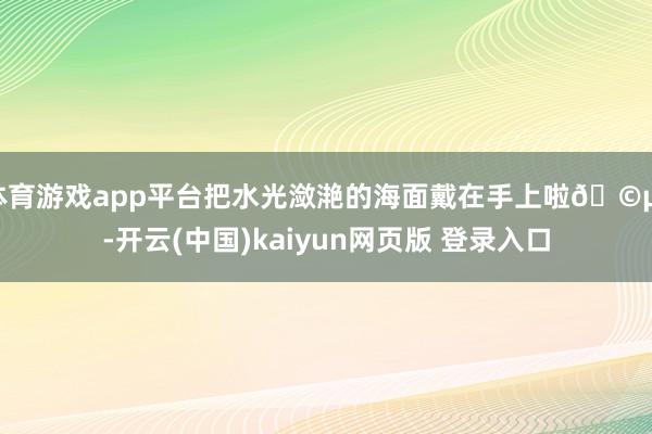 体育游戏app平台把水光潋滟的海面戴在手上啦🩵。-开云(中国)kaiyun网页版 登录入口