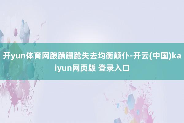 开yun体育网踉蹒跚跄失去均衡颠仆-开云(中国)kaiyun网页版 登录入口