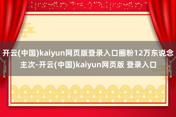 开云(中国)kaiyun网页版登录入口圈粉12万东说念主次-开云(中国)kaiyun网页版 登录入口