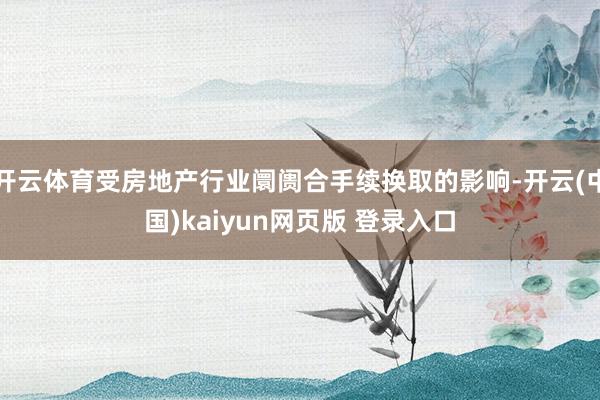 开云体育受房地产行业阛阓合手续换取的影响-开云(中国)kaiyun网页版 登录入口