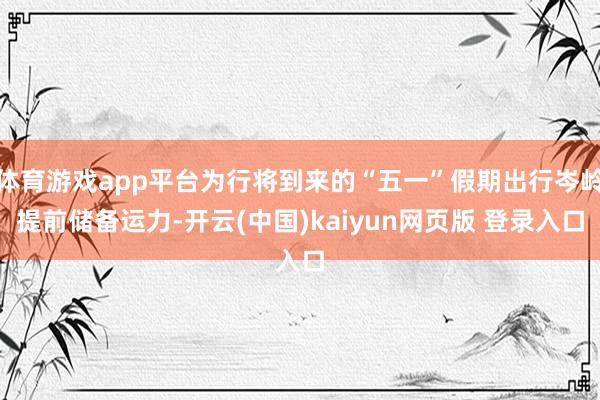 体育游戏app平台为行将到来的“五一”假期出行岑岭提前储备运力-开云(中国)kaiyun网页版 登录入口
