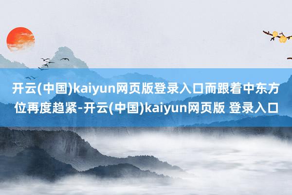 开云(中国)kaiyun网页版登录入口　　而跟着中东方位再度趋紧-开云(中国)kaiyun网页版 登录入口
