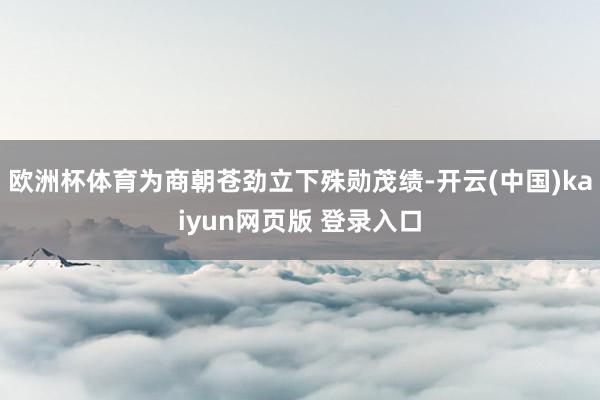 欧洲杯体育为商朝苍劲立下殊勋茂绩-开云(中国)kaiyun网页版 登录入口